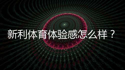 新利体育体验感怎么样？界面、赔率、提现与客服的全面真实评测