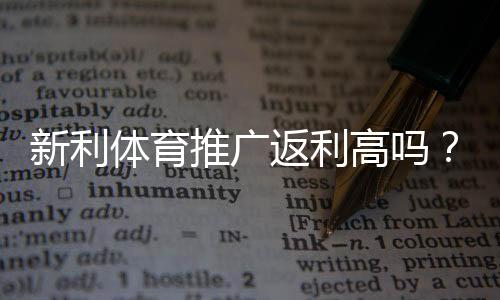 新利体育推广返利高吗?返利比例、结算规则与真实用户评价全面解析