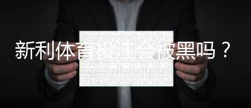 新利体育投注会被黑吗?平台安全性、提款与账号风险全面解析