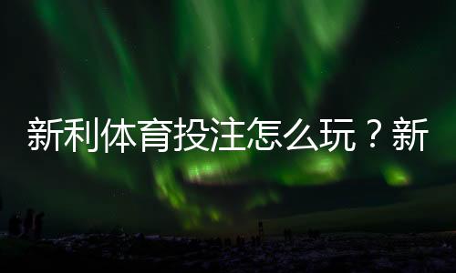 新利体育投注怎么玩?新手注册、充值、投注玩法与安全注意全攻略