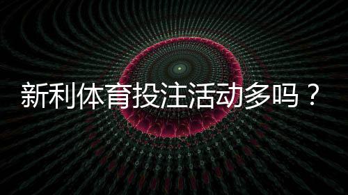 新利体育投注活动多吗？优惠种类、领取攻略与风险提示