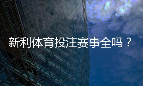 新利体育投注赛事全吗?赛事覆盖范围、热门联赛与投注渠道全解析