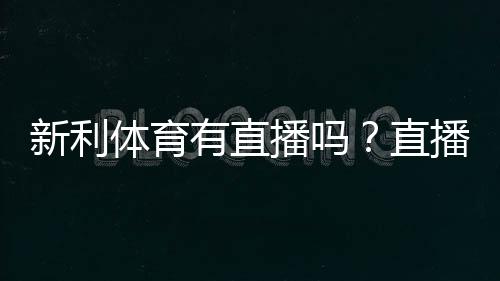 新利体育有直播吗?直播功能、观看方法与常见问题全解析