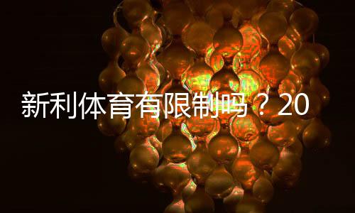 新利体育有限制吗？2026最新版：充值、提现与投注额度全面解析