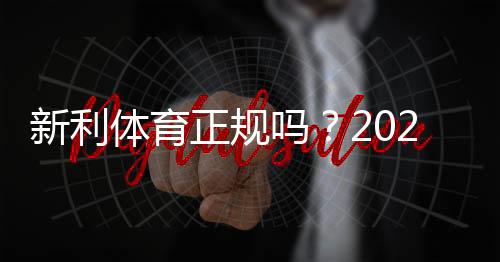 新利体育正规吗?2026最新资质与用户口碑全面解析