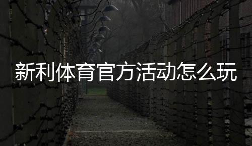 新利体育官方活动怎么玩?最新优惠、参与攻略与规则详解