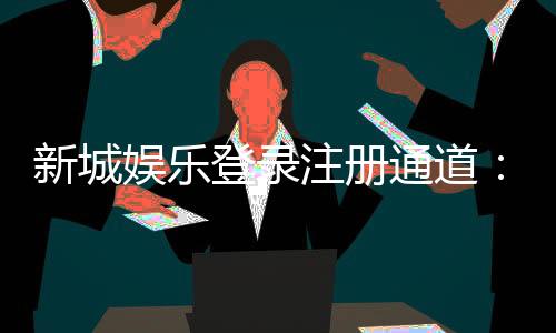 新城娱乐登录注册通道：快速注册指南与独家优惠一览