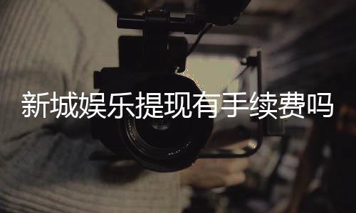 新城娱乐提现有手续费吗?手续费标准及到账时间详解