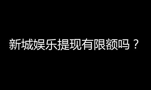 新城娱乐提现有限额吗？详解提现规则与限额标准