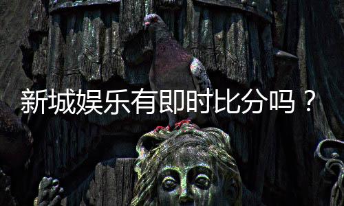 新城娱乐有即时比分吗？一文解析比分查询与投注攻略