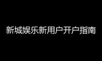 新城娱乐新用户开户指南：轻松注册享首存礼遇与新手福利