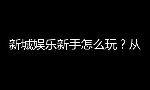 新城娱乐新手怎么玩?从注册到实战的完整入门指南