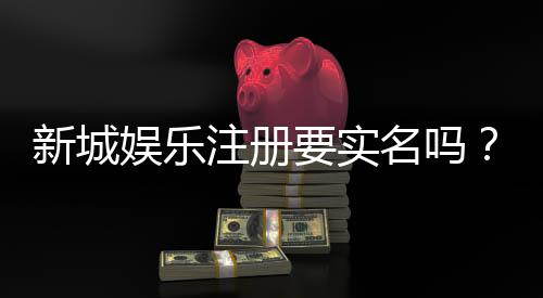 新城娱乐注册要实名吗？实名认证流程及注意事项详解