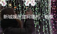 新城娱乐官网福利：畅享独家优惠与豪华礼包