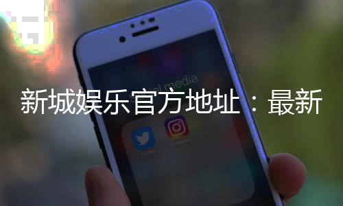 新城娱乐官方地址：最新注册入口与游戏体验全攻略