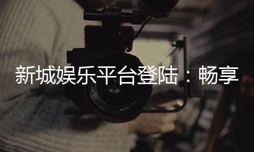 新城娱乐平台登陆：畅享顶级游戏体验与安全投注环境