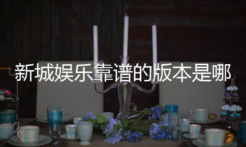 新城娱乐靠谱的版本是哪一个?揭秘最稳定安全的平台选择