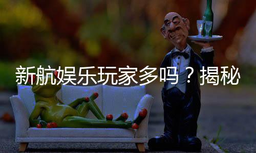 新航娱乐玩家多吗?揭秘平台人气与真实体验