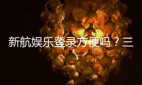 新航娱乐登录方便吗？三步完成快速注册畅玩攻略