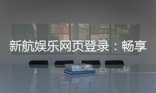 新航娱乐网页登录：畅享顶级棋牌与电子游艺的豪华体验