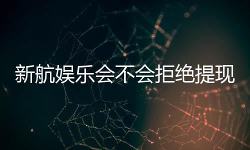 新航娱乐会不会拒绝提现?深度解析平台出款规则与玩家应对策略