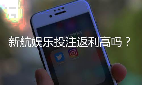新航娱乐投注返利高吗？揭秘高返利活动与实战技巧