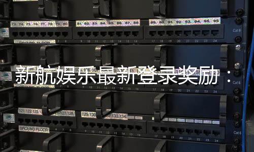新航娱乐最新登录奖励：独家首存礼包与高返水福利来袭