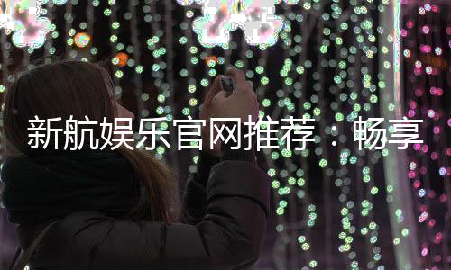 新航娱乐官网推荐:畅享顶级棋牌与电子游艺的完美体验