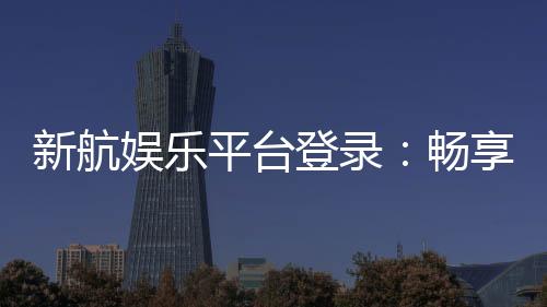 新航娱乐平台登录：畅享顶级游戏体验与安全登录指南