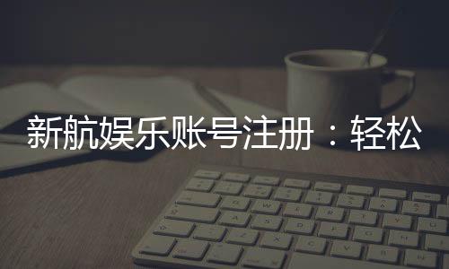 新航娱乐账号注册：轻松三步完成畅享顶级游戏体验