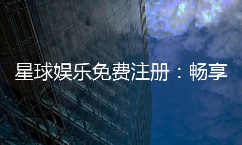 星球娱乐免费注册:畅享豪华礼包与热门电子游艺体验