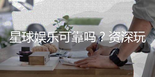 星球娱乐可靠吗?资深玩家带你揭秘平台真实体验