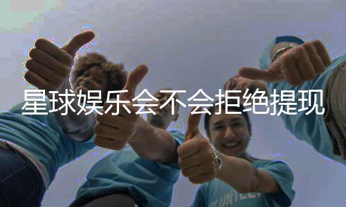 星球娱乐会不会拒绝提现？深度解析平台出款规则与玩家应对策略