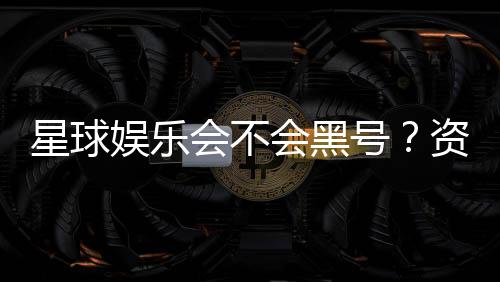 星球娱乐会不会黑号？资深玩家揭秘平台安全性真相