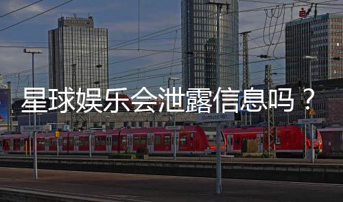 星球娱乐会泄露信息吗?深度解析其信息安全与隐私保护措施