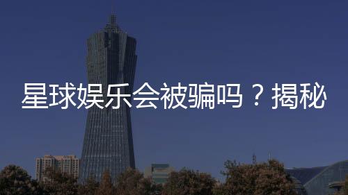 星球娱乐会被骗吗？揭秘平台安全性与防骗技巧