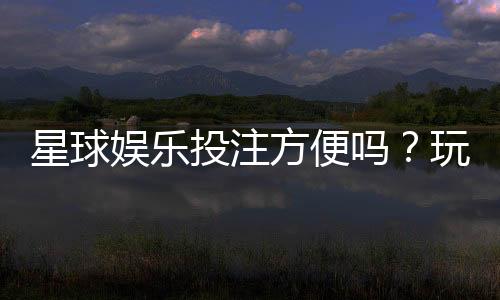 星球娱乐投注方便吗？玩家实测体验分享