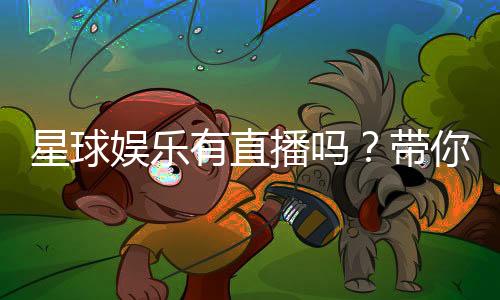 星球娱乐有直播吗？带你揭秘平台真人直播与特色玩法