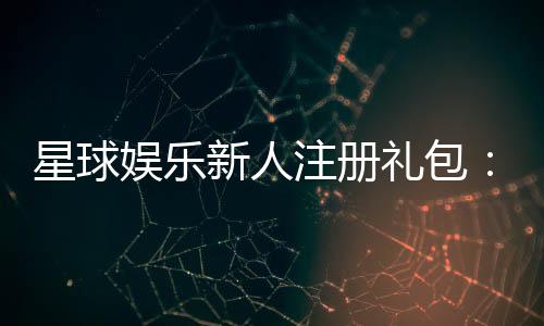 星球娱乐新人注册礼包：首存即送豪礼开启你的幸运之旅