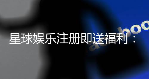 星球娱乐注册即送福利:新会员专享豪礼首存即赠888元彩金