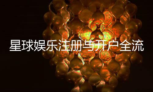 星球娱乐注册与开户全流程：轻松完成账号创建与首存攻略