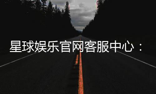 星球娱乐官网客服中心：专业服务助您畅享游戏乐趣