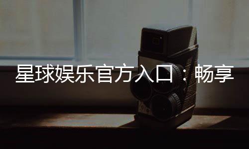 星球娱乐官方入口：畅享顶级电子游艺的尊贵体验