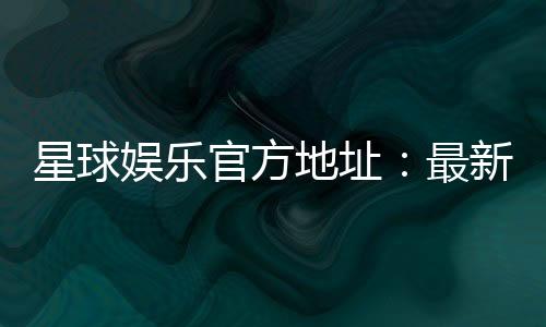 星球娱乐官方地址：最新官网入口与游戏体验全解析