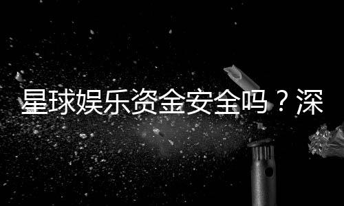 星球娱乐资金安全吗？深度解析平台资金保障机制与玩家实测体验