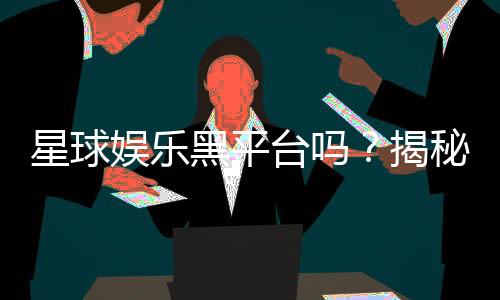 星球娱乐黑平台吗?揭秘其真伪与玩家避坑指南
