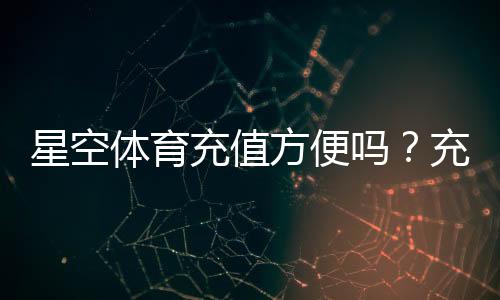星空体育充值方便吗?充值方式、到账速度与安全性全面解析
