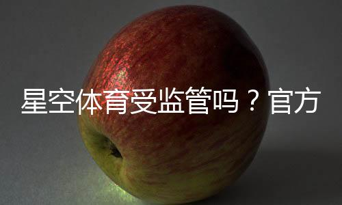 星空体育受监管吗？官方资质、监管机构与平台安全性全面解析