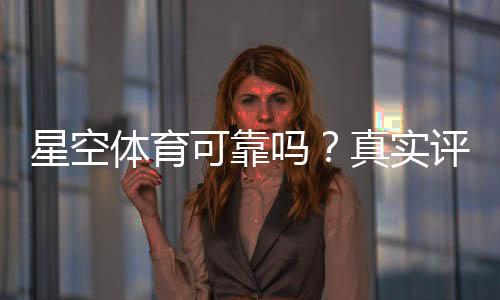 星空体育可靠吗？真实评测：平台资质、安全性与提现体验全解析