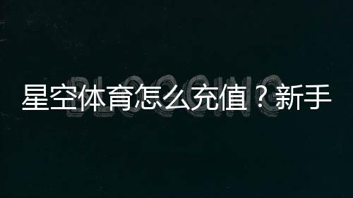 星空体育怎么充值？新手充值步骤、支付方式与常见问题全解析